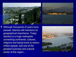 Although thousands ooff yyeeaarrss hhaavvee 
ppaasssseedd,, IIssttaannbbuull ssttiillll mmaaiinnttaaiinnss iittss 
ggeeooggrraapphhiiccaall iimmppoorrttaannccee.. TTooddaayy 
IIssttaannbbuull iiss aa hhuuggee mmeettrrooppoolliiss 
ccoonnnneeccttiinngg ccoonnttiinneennttss,, ccuullttuurreess,, 
rreelliiggiioonnss aanndd bbeeiinngg hhoommee ttoo ttwweellvvee 
mmiilllliioonn ppeeooppllee;; aanndd oonnee ooff tthhee 
ggrreeaatteesstt bbuussiinneessss aanndd ccuullttuurraall 
cceenntteerr ooff tthhee rreeggiioonn…… 
 
