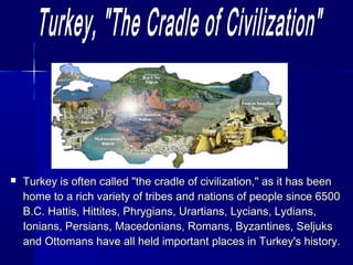  Turkey is oofftteenn ccaalllleedd ""tthhee ccrraaddllee ooff cciivviilliizzaattiioonn,,"" aass iitt hhaass bbeeeenn 
hhoommee ttoo aa rriicchh vvaarriieettyy ooff ttrriibbeess aanndd nnaattiioonnss ooff ppeeooppllee ssiinnccee 66550000 
BB..CC.. HHaattttiiss,, HHiittttiitteess,, PPhhrryyggiiaannss,, UUrraarrttiiaannss,, LLyycciiaannss,, LLyyddiiaannss,, 
IIoonniiaannss,, PPeerrssiiaannss,, MMaacceeddoonniiaannss,, RRoommaannss,, BByyzzaannttiinneess,, SSeelljjuukkss 
aanndd OOttttoommaannss hhaavvee aallll hheelldd iimmppoorrttaanntt ppllaacceess iinn TTuurrkkeeyy''ss hhiissttoorryy.. 
 