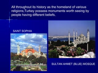 All throughout its history as the homeland of various 
religions,Turkey possess monuments worth seeing by 
people having different beliefs. 
SAINT SOPHIA 
SULTAN AHMET (BLUE) MOSQUE 
 