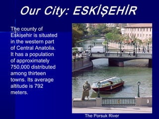 The Porsuk River 
The county of 
Eskişehir is situated 
in the western part 
of Central Anatolia. 
It has a population 
of approximately 
750,000 distributed 
among thirteen 
towns. Its average 
altitude is 792 
meters. 
 