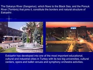 The Sakarya River (Sangarius), which flows to the Black Sea, and the Porsuk 
River (Tembris) that joins it, constitute the borders and natural structure of 
Eskişehir. 
Eskişehir has developed into one of the most important educational, 
cultural and industrial cities in Turkey with its two big universities, cultural 
centers, opera and ballet venues and symphony orchestra activities. 
 