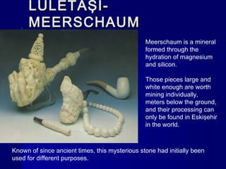 LLÜÜLLEETTAAŞŞII-- 
MMEEEERRSSCCHHAAUUMM 
Meerschaum is a mineral 
formed through the 
hydration of magnesium 
and silicon. 
Those pieces large and 
white enough are worth 
mining individually, 
meters below the ground, 
and their processing can 
only be found in Eskişehir 
in the world. 
Known of since ancient times, this mysterious stone had initially been 
used for different purposes. 
 