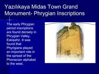 Yazılıkaya Midas Town Grand 
Monument- Phrygian Inscriptions 
The early Phrygian 
period inscriptions 
are found densely in 
Phrygian Valley, 
Eskişehir. It was 
found that 
Phyrigians played 
an important role in 
the spread of the 
Phonecian alphabet 
to the west. 
 