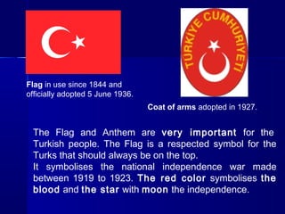 Flag in use since 1844 and 
officially adopted 5 June 1936. 
Coat of arms adopted in 1927. 
The Flag and Anthem are very important for the 
Turkish people. The Flag is a respected symbol for the 
Turks that should always be on the top. 
It symbolises the national independence war made 
between 1919 to 1923. The red color symbolises the 
blood and the star with moon the independence. 
 
