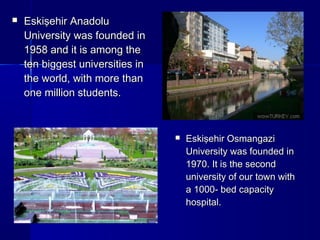  EEsskkiişşeehhiirr AAnnaaddoolluu 
UUnniivveerrssiittyy wwaass ffoouunnddeedd iinn 
11995588 aanndd iitt iiss aammoonngg tthhee 
tteenn bbiiggggeesstt uunniivveerrssiittiieess iinn 
tthhee wwoorrlldd,, wwiitthh mmoorree tthhaann 
oonnee mmiilllliioonn ssttuuddeennttss.. 
 EEsskkiişşeehhiirr OOssmmaannggaazzii 
UUnniivveerrssiittyy wwaass ffoouunnddeedd iinn 
11997700.. IItt iiss tthhee sseeccoonndd 
uunniivveerrssiittyy ooff oouurr ttoowwnn wwiitthh 
aa 11000000-- bbeedd ccaappaacciittyy 
hhoossppiittaall.. 
 