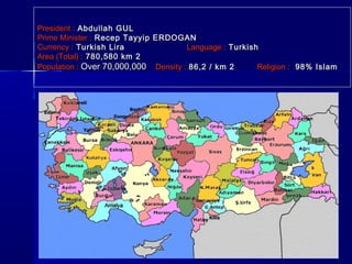 PPrreessiiddeenntt :: AAbbdduullllaahh GGUULL 
PPrriimmee MMiinniisstteerr :: RReecceepp TTaayyyyiipp EERRDDOOGGAANN 
CCuurrrreennccyy :: TTuurrkkiisshh LLiirraa LLaanngguuaaggee :: TTuurrkkiisshh 
AArreeaa ((TToottaall)) :: 778800,,558800 kkmm 22 
PPooppuullaattiioonn :: OOvveerr 7700,,000000,,000000 DDeennssiittyy :: 8866,,22 // kkmm 22 RReelliiggiioonn :: 9988%% IIssllaamm 
 