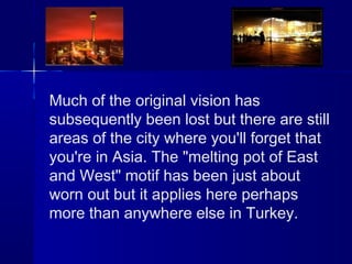 Much of the original vision has 
subsequently been lost but there are still 
areas of the city where you'll forget that 
you're in Asia. The "melting pot of East 
and West" motif has been just about 
worn out but it applies here perhaps 
more than anywhere else in Turkey. 
 