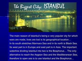 The Biggest City: ISTANBUL 
The main reason of Istanbul’s being a very ppooppuullaarr cciittyy ffoorr wwhhiicchh 
wwaarrss aarree mmaaddee,, lliivveess aarree lloosstt iiss iittss ggeeooggrraapphhiiccaall llooccaattiioonn…… 
IInn iittss ssoouutthh ssttrreettcchheess MMaarrmmaarraa SSeeaa aanndd iinn iittss nnoorrtthh iiss BBllaacckk SSeeaa.. 
IIttss wweesstt ppaarrtt iiss iinn EEuurrooppee aanndd eeaasstt ppaarrtt iiss iinn AAssiiaa.. TThhee iimmppoorrttaanntt 
wwaatteerrlliinnee ddiivviiddiinngg IIssttaannbbuull iinnttoo ttwwoo iiss tthhee BBoosspphhoorruuss…… TThhee oonnllyy 
aalltteerrnnaattiivvee ttoo rreeaacchh tthhee AAeeggeeaann SSeeaa aanndd tthhee MMeeddiitttteerraanneeaann SSeeaa,, 
tthheerreeffoorree ttoo ooppeenn sseeaa iiss ttoo uussee IIssttaannbbuull aanndd tthhee BBoosspphhoorruuss…… 
 