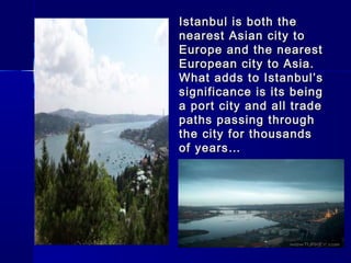 Istanbul iiss bbootthh tthhee 
nneeaarreesstt AAssiiaann cciittyy ttoo 
EEuurrooppee aanndd tthhee nneeaarreesstt 
EEuurrooppeeaann cciittyy ttoo AAssiiaa.. 
WWhhaatt aaddddss ttoo IIssttaannbbuull’’ss 
ssiiggnniiffiiccaannccee iiss iittss bbeeiinngg 
aa ppoorrtt cciittyy aanndd aallll ttrraaddee 
ppaatthhss ppaassssiinngg tthhrroouugghh 
tthhee cciittyy ffoorr tthhoouussaannddss 
ooff yyeeaarrss…… 
 