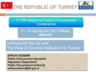 THE REPUBLIC OF TURKEY 
1 
ERKAN OZDEMIR Public Procurement Specialist 
Regulation Department Public Procurement Authority 
erkanozdemir@kik.gov.tr 
Institutional Set Up and 
The Role Of Central Institutions in Turkey 
7th IPA Regional Public Procurement Conference 
9 – 10 September 2014 Vlora, Albania  