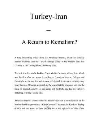 Turkey-Iran
–
A Return to Kemalism?
A very interesting article from the American Interest, about the Turkish-
Iranian relations, and the Turkish foreign policy in the Middle East. See
“Turkey at the Turning Point”, February 2016.
The article refers to the Turkish Prime Minister’s recent visit to Iran, which
was the first after two years. According to American Interest, Erdogan and
Davutoglu are turning towards a more neo-Kemalist approach, moving away
from their neo-Ottoman approach, in the sense that the emphasis will now be
more on internal security i.e. the Kurds and the PKK, and less on Turkey’s
influence over the Middle East.
American Interest characterizes the recent effort for a normalization in the
Iranian-Turkish approach as “Kurd-Centered”, because the Kurds of Turkey
(PKK) and the Kurds of Iran (KDPI) are at the epicenter of this effort.
 