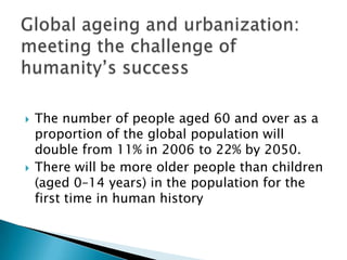 Global ageing and urbanization: meeting the challenge of humanity’s success The number of people aged 60 and over as a proportion of the global population will double from 11% in 2006 to 22% by 2050. There will be more older people than children (aged 0–14 years) in the population for the first time in human history 
