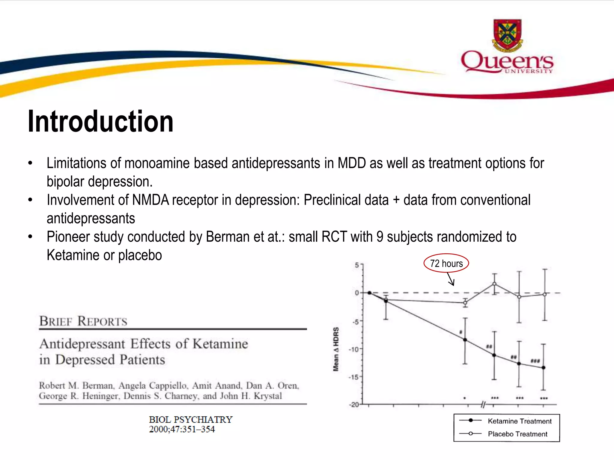 Introduction
• Limitations of monoamine based antidepressants in MDD as well as treatment options for
bipolar depression.
• Involvement of NMDA receptor in depression: Preclinical data + data from conventional
antidepressants
• Pioneer study conducted by Berman et at.: small RCT with 9 subjects randomized to
Ketamine or placebo 72 hours
 