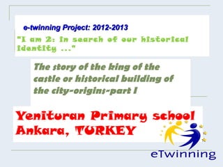 e-twinning Project: 2012-2013
"I am 2: in search of our histor ical
identity ..."

   The story of the king of the
   castle or historical building of
   the city-origins-part I

Yenituran Primary school
Ankara, TURKEY
 