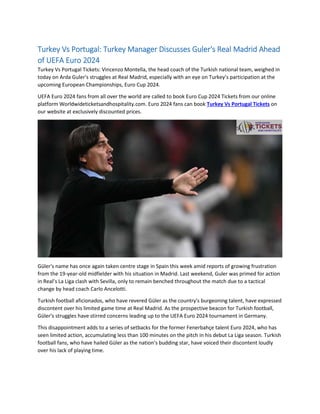 Turkey Vs Portugal: Turkey Manager Discusses Guler's Real Madrid Ahead
of UEFA Euro 2024
Turkey Vs Portugal Tickets: Vincenzo Montella, the head coach of the Turkish national team, weighed in
today on Arda Guler's struggles at Real Madrid, especially with an eye on Turkey’s participation at the
upcoming European Championships, Euro Cup 2024.
UEFA Euro 2024 fans from all over the world are called to book Euro Cup 2024 Tickets from our online
platform Worldwideticketsandhospitality.com. Euro 2024 fans can book Turkey Vs Portugal Tickets on
our website at exclusively discounted prices.
Güler's name has once again taken centre stage in Spain this week amid reports of growing frustration
from the 19-year-old midfielder with his situation in Madrid. Last weekend, Guler was primed for action
in Real’s La Liga clash with Sevilla, only to remain benched throughout the match due to a tactical
change by head coach Carlo Ancelotti.
Turkish football aficionados, who have revered Güler as the country's burgeoning talent, have expressed
discontent over his limited game time at Real Madrid. As the prospective beacon for Turkish football,
Güler's struggles have stirred concerns leading up to the UEFA Euro 2024 tournament in Germany.
This disappointment adds to a series of setbacks for the former Fenerbahçe talent Euro 2024, who has
seen limited action, accumulating less than 100 minutes on the pitch in his debut La Liga season. Turkish
football fans, who have hailed Güler as the nation’s budding star, have voiced their discontent loudly
over his lack of playing time.
 