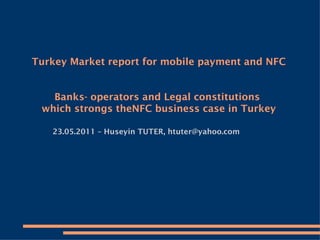 Turkey Market report for mobile payment and NFC Banks- operators and Legal constitutions  which strongs theNFC business case in Turkey   23.05.2011 – Huseyin TUTER, htuter@yahoo.com 