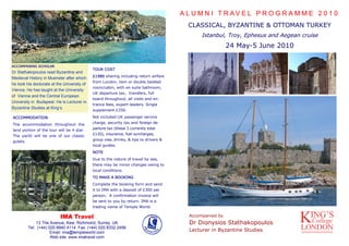 A L U M N I T R AV E L P R O G R A M M E 2 0 1 0
                                                                                         CLASSICAL, BYZANTINE & OTTOMAN TURKEY
                                                                                              Istanbul, Troy, Ephesus and Aegean cruise
                                                                                                          24 May-5 June 2010

ACCOMPANING SCHOLAR
                                             TOUR COST
Dr Stathakopoulos read Byzantine and
                                             £1980 sharing including return airfare
Medieval History in Muenster after which
                                             from London, twin or double bedded
he took his doctorate at the University of
                                             room/cabin, with en suite bathroom,
Vienna. He has taught at the University
                                             UK departure tax, transfers, full
of Vienna and the Central European
                                             board throughout, all visits and en-
University in Budapest. He is Lecturer in
                                             trance fees, expert leaders. Single
Byzantine Studies at King’s.
                                             supplement £350.

ACCOMMODATION                                Not included:UK passenger service

The accommodation throughout the             charge, security tax and foreign de-

land portion of the tour will be 4 star.     parture tax (these 3 currently total

The yacht will be one of our classic         £120), insurance, fuel surcharges,

gulets.                                      group visa, drinks, & tips to drivers &
                                             local guides.
                                             NOTE
                                             Due to the nature of travel by sea,
                                             there may be minor changes owing to
                                             local conditions.
                                             TO MAKE A BOOKING
                                             Complete the booking form and send
                                             it to IMA with a deposit of £300 per
                                             person. A confirmation invoice will
                                             be sent to you by return. IMA is a
                                             trading name of Temple World.

                           IMA Travel                                                    Accompanied by
              13 The Avenue, Kew, Richmond, Surrey, UK                                   Dr Dionysios Stathakopoulos
          Tel: (+44) 020 8940 4114 Fax: (+44) 020 8332 2456
                      Email: ima@templeworld.com
                                                                                         Lecturer in Byzantine Studies
                      Web site: www.imatravel.com
 