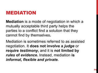 MEDIATION
Mediation is a mode of negotiation in which a
mutually acceptable third party helps the
parties to a conflict fi...