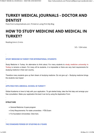 TURKEY MEDICAL JOURNALS - DOCTOR AND
DENTIST
Posts from turkeymedicals.com. Printed on using Print My Blog
HOW TO STUDY MEDICINE AND MEDICAL IN
TURKEY?
Reading time is 3 mins
5/5 - 1264 votes
.
.
STUDY MEDICINE IN TURKEY FOR INTERNATIONAL STUDENTS
.
Study Medicine in Turkey: An alternative to think about. For many students to study medicine university in
Turkey is remains a dream. For many oft he students, it is impossible or there are very hard requirements for
studying medicine in their own country.
.
Therefore many students give up their dream of studying medicine. Do not give up! – Studying medicine brings
the students new hopes!
.
.
APPLYING FOR A MEDICAL SCHOOL IN TURKEY?
.
Global Academia is here to help with your application. To get started today, take the first step and arrange your
free consultation. Make your application the best it can be by using the Application Form
.
.
STRUCTURE
▪ General Medicine: 6-year-program
▪ Entry Requirements: For state universities – YÖS Exam
▪ For foundation Universities: Click here.
.
.
THE STANDARD PERIOD OF STUDYING IS 6 YEARS
TURKEY MEDICAL JOURNALS – DOCTOR AND DENTIST https://turkeymedicals.com/?format=pdf&post-type=post&order-date=...
1 of 4985 20-May-22, 3:19 PM
 