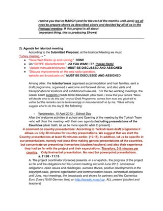 remind you that in MARCH (and for the rest of the months until June) we all
               need to prepare shows as described above and decided by all of us in the
               Portugal meeting. If this project is all about
                important thing, this is producing Shows!




2). Agenda for Istanbul meeting
       According to the Submitted Proposal, at the Istanbul Meeting we must:
Turkey meeting → “
    ● “Have Web Radio up and running;” DONE
    ● Do “SKYPE teleconference;” DO YOU WANT IT? Please Reply
    ● “Update manuals/brochures;” MUST BE DISCUSSED AND ASSIGNED
    ● “Discuss improvements on the web radio operation,
       website and broadcasts on;” MUST BE DISCUSSED AND ASSIGNED

       Among other, the Istanbul team organised accommodation and host families, sent a
       draft programme, organised a welcome and farewell dinner, and also visits and
       transportation to locations and exhibitions/museums. For the two working meetings, the
       Greek Team suggests (needs to be discussed, {dear Salih, I know that your remark “Nikos
       will decide what to do this day” on your Draft Programme, comes from trust and good will to
       us/me but this remarks can be taken wrongly or misunderstood! so by me, “Nikos will only
       suggest what to do this day”}) the following:

           ○ Wednesday, 10 April 2013 – School Day
       After the Welcome activities at school and Opening of the meeting by the Turkish Team
       -who will chair the meeting- with their own agenda (including presentations of the
       Countries {dear Salih, let us be more specific what to present} :
  A comment on country presentations: According to Turkish team draft programme it
   allows us only 30 minutes for country presentations. We suggest that we start the
Country presentations at least 15 minutes earlier, (10:15). In addition, let us be specific in
our presentations, namely not loose time making general presentations of the countries,
 but concentrate on presenting themselves (studens/teachers) and also their experience
   they had so far with the project and their expectations. Therefore, 3-5 minutes per
     country. Only live/verbal presentation. No need for powerpoint presentations.
               a. 11:00 - 11:15
       A. The project coordinator (Greece) presents -in a snapshot-, the progress of the project
       so far and the obligations for the current meeting and until June 2013: contractual
       obligations, open issues and challenges, success stories, positive developments in the
       copyright issue, general organisation and communication issues, contractual obligations
       until June, next meetings, the broadcasts and shows for partners and the Comenius
       Euro Zone (18:00 German time) on http://esradio.mysch.gr. ALL present (student and
       teachers)
 