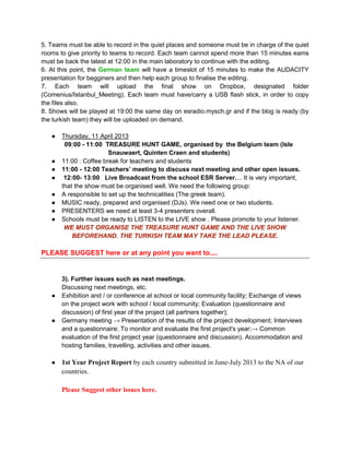 5. Teams must be able to record in the quiet places and someone must be in charge of the quiet
rooms to give priority to teams to record. Each team cannot spend more than 15 minutes eams
must be back the latest at 12:00 in the main laboratory to continue with the editing.
6. At this point, the German team will have a timeslot of 15 minutes to make the AUDACITY
presentation for begginers and then help each group to finalise the editing.
7. Each team will upload the final show on Dropbox, designated folder
(Comenius/Istanbul_Meeting). Each team must have/carry a USB flash stick, in order to copy
the files also.
8. Shows will be played at 19:00 the same day on esradio.mysch.gr and if the blog is ready (by
the turkish team) they will be uploaded on demand.

   ●   Thursday, 11 April 2013
        09:00 - 11:00 TREASURE HUNT GAME, organised by the Belgium team (Isle
                        Snauwaert, Quinten Craen and students)
   ●   11:00 : Coffee break for teachers and students
   ●   11:00 - 12:00 Teachers’ meeting to discuss next meeting and other open issues.
   ●    12:00- 13:00 Live Broadcast from the school ESR Server.... It is very important,
       that the show must be organised well. We need the following group:
   ●   A responsible to set up the technicalities (The greek team).
   ●   MUSIC ready, prepared and organised (DJs). We need one or two students.
   ●   PRESENTERS we need at least 3-4 presenters overall.
   ●   Schools must be ready to LISTEN to the LIVE show . Please promote to your listener.
        WE MUST ORGANISE THE TREASURE HUNT GAME AND THE LIVE SHOW
           BEFOREHAND. THE TURKISH TEAM MAY TAKE THE LEAD PLEASE.

PLEASE SUGGEST here or at any point you want to....


       3). Further issues such as next meetings.
       Discussing next meetings, etc.
   ●   Exhibition and / or conference at school or local community facility; Exchange of views
       on the project work with school / local community; Evaluation (questionnaire and
       discussion) of first year of the project (all partners together);
   ●   Germany meeting → Presentation of the results of the project development; Interviews
       and a questionnaire; To monitor and evaluate the first project's year;→ Common
       evaluation of the first project year (questionnaire and discussion). Accommodation and
       hosting families, travelling, activities and other issues.

   ●   1st Year Project Report by each country submitted in June-July 2013 to the NA of our
       countries.

       Please Suggest other issues here.
 