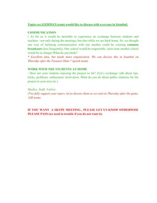 Topics we (GERMAN team) would like to discuss with everyone in Istanbul:

COMMUNICATION
- As for us it would be desirable to experience an exchange between students and
teachers - not only during the meetings, but also while we are back home. So, we thought
one way of initiating communication with one another could be creating common
broadcasts (less frequently). One school would be responsible. (next time another school
would be in charge) What do you think?
* Excellent idea, but needs more organisation. We can discuss this in Istanbul on
Thursday after the Treasure Hunt ? (greek team)

WORK WITH THE STUDENTS AT HOME
- How are your students enjoying the project so far? (Let’s exchange/ talk about tips,
tricks, problems: enthusiasm/ motivation; What do you do about public relations for the
project in your area etc.)

Madlen, Steffi, Valérie
(*we fully support your topics, let us discuss them as we said on Thursday after the game,
-GR team)


IF YOU WANT A SKYPE MEETING , PLEASE LET US KNOW OTHERWISE
PLEASE PASS (no need to trouble if you do not want it).
 