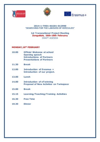 2014-1-TR01-KA201-012990
“SEARCHING FOR THE LABOURS OF HERCULES”
1st Transnational Project Meeting
Zonguldak, 16th-18th February
DRAFT AGENDA
MONDAY,16th FEBRUARY
10.00 Official Welcome at school
Opening speech
Introductions of Partners
Presentations of Partners
11.30 Break
12.00 Introduction of Erasmus +
Introduction of our project.
13.00 Lunch
14.00 Introduction of eTwinning
Proposal of New Activites on Twinspace
15.00 Break
15.15 Learning/Teaching/Training Activities
16.30 Free Time
19.30 Dinner
 