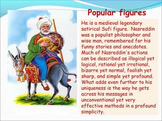 Popular figures
Nasrettin Hoca
He is a medieval legendary
satirical Sufi figure.]
Nasreddin
was a populist philosopher and
wise man, remembered for his
funny stories and anecdotes.
Much of Nasreddin's actions
can be described as illogical yet
logical, rational yet irrational,
bizarre yet normal, foolish yet
sharp, and simple yet profound.
What adds even further to his
uniqueness is the way he gets
across his messages in
unconventional yet very
effective methods in a profound
simplicity.
 