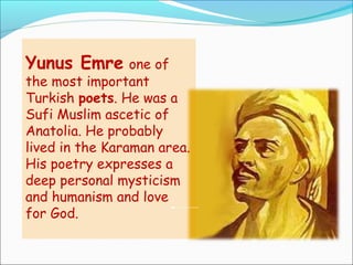 Yunus Emre one of
the most important
Turkish poets. He was a
Sufi Muslim ascetic of
Anatolia. He probably
lived in the Karaman area.
His poetry expresses a
deep personal mysticism
and humanism and love
for God.
 