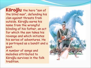 Köroğlu the hero "son of
the blind man", defending his
clan against threats from
outside. Köroğlu earns his
name from the wrongful
blinding of his father, an act
for which the son takes his
revenge and which initiates
his series of adventures. He
is portrayed as a bandit and a
poet.
A number of songs and
melodies attributed to
Köroğlu survives in the folk
tradition.
 