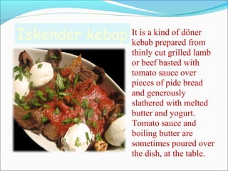 İskender kebap It is a kind of döner
kebab prepared from
thinly cut grilled lamb
or beef basted with
tomato sauce over
pieces of pide bread
and generously
slathered with melted
butter and yogurt.
Tomato sauce and
boiling butter are
sometimes poured over
the dish, at the table.
 
