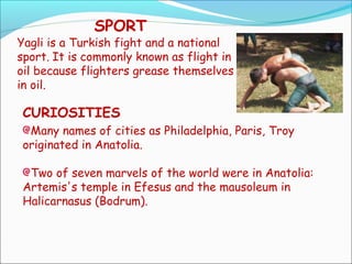 SPORT
Yagli is a Turkish fight and a national
sport. It is commonly known as flight in
oil because flighters grease themselves
in oil.
CURIOSITIES
Many names of cities as Philadelphia, Paris, Troy
originated in Anatolia.
Two of seven marvels of the world were in Anatolia:
Artemis's temple in Efesus and the mausoleum in
Halicarnasus (Bodrum).
 