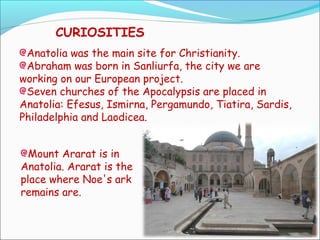 CURIOSITIES
Anatolia was the main site for Christianity.
Abraham was born in Sanliurfa, the city we are
working on our European project.
Seven churches of the Apocalypsis are placed in
Anatolia: Efesus, Ismirna, Pergamundo, Tiatira, Sardis,
Philadelphia and Laodicea.
Mount Ararat is in
Anatolia. Ararat is the
place where Noe's ark
remains are.
 