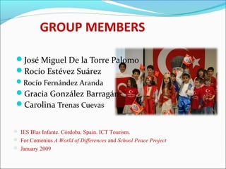 GROUP MEMBERS
José Miguel De la Torre Palomo
Rocío Estévez Suárez
Rocío Fernández Aranda
Gracia González Barragán
Carolina Trenas Cuevas
 IES Blas Infante. Córdoba. Spain. ICT Tourism.
 For Comenius A World of Differences and School Peace Project
 January 2009
 