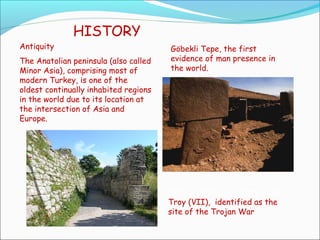 HISTORY
Antiquity
The Anatolian peninsula (also called
Minor Asia), comprising most of
modern Turkey, is one of the
oldest continually inhabited regions
in the world due to its location at
the intersection of Asia and
Europe.
Göbekli Tepe, the first
evidence of man presence in
the world.
Portion of the legendary walls
Troy (VII), identified as the
site of the Trojan War
 