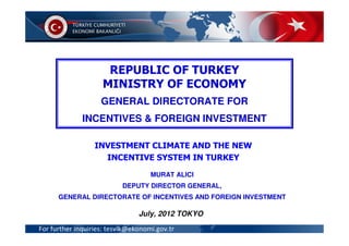 REPUBLIC OF TURKEY
                    MINISTRY OF ECONOMY
                    GENERAL DIRECTORATE FOR
               FOREIGN DIRECT INVESTMENT AND
              INCENTIVES & FOREIGN INVESTMENT
              INVESTMENT INCENTIVES IN TURKEY
                  INVESTMENT CLIMATE AND THE NEW
                    INCENTIVE SYSTEM IN TURKEY
                                    MURAT ALICI
                           DEPUTY DIRECTOR GENERAL,
      GENERAL DIRECTORATE OF INCENTIVES AND FOREIGN INVESTMENT

                                July, 2012 TOKYO

For further inquiries: tesvik@ekonomi.gov.tr
 