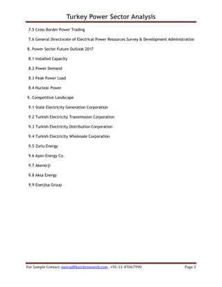 Turkey Power Sector Analysis
For Sample Contact: neeraj@kuickresearch.com , +91-11-47067990 Page 3
7.5 Cross Border Power Trading
7.6 General Directorate of Electrical Power Resources Survey & Development Administration
8. Power Sector Future Outlook 2017
8.1 Installed Capacity
8.2 Power Demand
8.3 Peak Power Load
8.4 Nuclear Power
9. Competitive Landscape
9.1 State Electricity Generation Corporation
9.2 Turkish Electricity Transmission Corporation
9.3 Turkish Electricity Distribution Corporation
9.4 Turkish Electricity Wholesale Corporation
9.5 Zorlu Energy
9.6 Ayen Energy Co.
9.7 Akenerji
9.8 Aksa Energy
9.9 Enerjisa Group
 