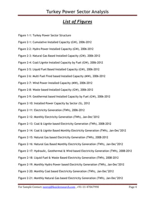 Turkey Power Sector Analysis
For Sample Contact: neeraj@kuickresearch.com , +91-11-47067990 Page 4
List of Figures
Figure 1-1: Turkey Power Sector Structure
Figure 2-1: Cumulative Installed Capacity (GW), 2006-2012
Figure 2-2: Hydro Power Installed Capacity (GW), 2006-2012
Figure 2-3: Natural Gas Based Installed Capacity (GW). 2006-2012
Figure 2-4: Coal/Lignite Installed Capacity by Fuel (GW), 2006-2012
Figure 2-5: Liquid Fuel Based Installed Capacity (GW), 2006-2012
Figure 2-6: Multi Fuel Fired based Installed Capacity (MW), 2006-2012
Figure 2-7: Wind Power Installed Capacity (MW), 2006-2012
Figure 2-8: Waste based Installed Capacity (GW), 2006-2012
Figure 2-9: Geothermal based Installed Capacity by Fuel (GW), 2006-2012
Figure 2-10: Installed Power Capacity by Sector (%), 2012
Figure 2-11: Electricity Generation (TWh), 2006-2012
Figure 2-12: Monthly Electricity Generation (TWh), Jan-Dec’2012
Figure 2-13: Coal & Lignite based Electricity Generation (TWh), 2008-2012
Figure 2-14: Coal & Lignite Based Monthly Electricity Generation (TWh), Jan-Dec’2012
Figure 2-15: Natural Gas based Electricity Generation (TWh), 2008-2012
Figure 2-16: Natural Gas Based Monthly Electricity Generation (TWh), Jan-Dec’2012
Figure 2-17: Hydraulic, Geothermal & Wind based Electricity Generation (TWh), 2008-2012
Figure 2-18: Liquid Fuel & Waste Based Electricity Generation (TWh), 2008-2012
Figure 2-19: Monthly Hydro Power based Electricity Generation (TWh), Jan-Dec’2012
Figure 2-20: Monthly Coal based Electricity Generation (TWh), Jan-Dec’2012
Figure 2-21: Monthly Natural Gas based Electricity Generation (TWh), Jan-Dec’2012
 
