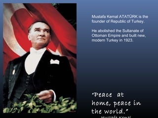 Mustafa Kemal ATATÜRK is the
founder of Republic of Turkey.
He abolished the Sultanate of
Ottoman Empire and built new,
modern Turkey in 1923.
“Peace at
home, peace in
the world.”
 