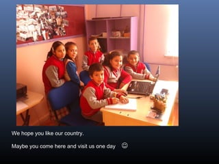 We hope you like our country.
Maybe you come here and visit us one day 
 