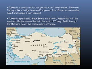 • Turkey is a country which has got lands on 2 continentals. Therefore,
Turkey is like a bridge between Europe and Asia. Bosphorus separates
Asia from Europe. It is in Istanbul.
• Turkey is a peninsula. Black Sea is in the north, Aegian Sea is in the
west and Mediterranean Sea is in the south of Turkey. And it has got
the Marmara Sea in the northwestern of Turkey.
 