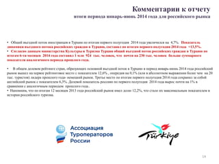 Комментарии к отчету
итоги периода январь-июнь 2014 года для российского рынка
• Общий въездной поток иностранцев в Турции по итогам первого полугодия 2014 года увеличился на 4,7%. Показатель
динамики въездного потока российских граждан в Турцию, составил по итогам первого полугодия 2014 года +13,5%.
• Согласно данным министерства Культуры и Туризма Турции общий въездной поток российских граждан в Турцию по
итогам 6-ти месяцев 2014 года составил 1 млн 924 тыс. человек, что почти на 230 тыс. человек больше суммарного
показателя аналогичного периода прошлого года.
• В общем долевом рейтинге стран, образующих основной въездной поток в Турцию в период январь-июнь 2014 года российский
рынок вышел на первое рейтинговое место с показателем 12,6% , опередив на 0,1% (или в абсолютном выражении более чем на 20
тыс. туристов) лидера прошлого года- немецкий рынок. Третье место по итогам первого полугодия 2014 года сохранил за собой
английский рынок с показателем 6,3%. Долевой показатель россиян по первого полугодия 2014 года вырос почти на 1% в
сравнении с аналогичным периодом прошлого года..
• Напомним, что по итогам 12 месяцев 2013 года российский рынок имел долю 12,2%, что стало их максимальным показателем в
истории российского туризма.
14
 