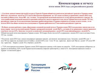 Комментарии к отчету
итоги июня 2014 года для российского рынка
• Согласно данным министерства Культуры и Туризма Турции общий въездной поток российских граждан в Турцию в июне
2014 года увеличился почти на 17% (или в абсолютном выражении на 115 тысяч человек) в сравнении с июнем 2013 года,
составив в общем итоге более 805 тыс. человек. Это рекордный месячный показатель за всё время российского туризма. До
этого наибольший месячный показатель россияне показали в августе прошлого года, когда Турцию посетили свыше 735 тыс.
российских туристов. Если аналогичная динамика прибытий россиян в Турцию сохранится до конца летнего сезона , то по
итогам 2014 года общее количество отдохнувших в Турции приблизится к 5 миллионам российских туристов.
• В общем долевом рейтинге стран, образующих основной въездной поток в Турцию в июне 2014 года россияне заняли как и год
назад первое место на въездном рынке Турции с рекордной месячной долей 18,6%, улучшив её по сравнению с июнем прошлого
года более чем на 1,5%. Заметим, что вслед за нами идёт немецкий рынок с долей 12% и английский рынок с долей 8,3%.
•Общий въездной поток иностранцев в Турцию в июне 2014 вырос более чем на 6,4% в сравнении с июнем 2013 года и составил 4 млн.
335 тыс. человек.
• По итогам июня 2014 года самым популярным турецким городом для визитов иностранцев стала Анталия с долей 40% или 1
млн.730 тыс.туристов, на втором месте Стамбул с долей 25,0% ( или 1 млн. 92 тыс. туристов). Далее идёт Мугла с долей 12% (или 509
тыс. туристов), Эдирне с долей 6% и Артвин с долей 4%.
• 77,4% иностранцев посетивших Турцию в июне 2014 пересекли границу этой страны на самолёте, 15,8% иностранцев добирались до
Турции на автомобиле, 6,8% гостей Турции воспользовались морским транспортом, и лишь 0,1% иностранцев приехали в июне в
Турцию по железной дороге.
2
 