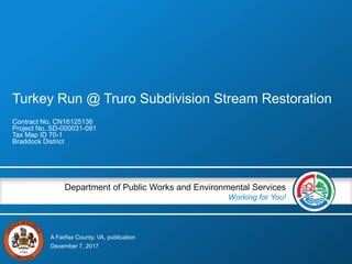 A Fairfax County, VA, publication
Department of Public Works and Environmental Services
Working for You!
Turkey Run @ Truro Subdivision Stream Restoration
Contract No. CN16125136
Project No. SD-000031-091
Tax Map ID 70-1
Braddock District
December 7, 2017
 