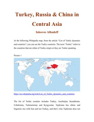 Turkey, Russia & China in
Central Asia
Iakovos Alhadeff
At the following Wikipedia map, from the article “List of Turkic dynasties
and countries”, you can see the Turkic countries. The term “Turkic” refers to
the countries that are either of Turkic origin or they are Turkic speaking.
Picture 1
https://en.wikipedia.org/wiki/List_of_Turkic_dynasties_and_countries
The list of Turkic counties includes Turkey, Azerbaijan, Kazakhstan,
Uzbekistan, Turkmenistan and Kyrgyzstan. Tajikistan has ethnic and
linguistic ties with Iran and not Turkey, and that’s why Tajikistan does not
 