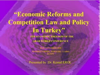 “Economic Reforms and
Competition Law and Policy
In Turkey”
Presented by :Dr. Kemal EROL
01-02 NOVEMBER 2010
MARRIOTT HOTEL ZAMALEK – CAIRO
EGYPT
5TH ECONOMIC FREEDOM OF THE
ARAB WORLD CONFERENCE
1
 