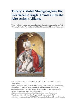 Turkey's Global Strategy against the
Freemasonic Anglo-French elites: the
Afro-Asiatic Alliance
Turkey is better placed than India, Russia or China to conceptualize an Anti-
Colonial, 'Oriental' Vision of colonial-free, Liberated and Democratic Africa.
In three earlier articles, entitled "Turkey, Kurds, France and Freemasonic
Messianism"
(https://www.academia.edu/42964848/Turkey_Kurds_France_and_Freemasonic_
Messianism), "Turkey, Kurds, Anglo-French Freemasonry, Islam, and
Orientalism" (https://www.academia.edu/24266848/Turkey_Kurds_Anglo-
French_Freemasonry_Islam_and_Orientalism_-
_by_Prof._Muhammad_Shamsaddin_Megalommatis), and "Turkey and
'Kurdistan': How to Outfox the Anglo-French Freemasonic Plot"
(https://www.academia.edu/42972363/Turkey_and_Kurdistan_How_to_Outfox_th
 