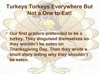 Turkeys Turkeys Everywhere But
Not a One to Eat!
• Our first graders pretended to be a
turkey. They disguised themselves so
they wouldn’t be eaten on
Thanksgiving Day. Then they wrote a
short story telling why they shouldn’t
be eaten.
 