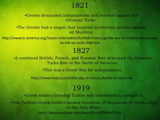 1821
•Greeks demanded independence and rebelled against the
Ottoman Turks.
•The Greeks had a slogan that inspired murderous actions against
all Muslims.
1827
•A combined British, French, and Russian fleet destroyed the Ottoman
Turks fleet at the Battle of Navarino.
•This was a Greek War for independence.
1919
•Greek soldiers invaded Turkey and threatened to conquer it.
•This Turkish-Greek conflict caused hundreds of thousands of Greek origin
to flee Asia Minor.
http://www.tc-america.org/issues-information/turkish-history/greek-war-of-independence-and-
its-toll-on-turks-668.htm
http://www.history.com/this-day-in-history/battle-of-navarino
http://www.youtube.com/watch?v=oRDBVmTlPaA
 