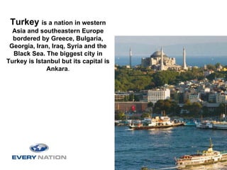 Turkey is a nation in western
  Asia and southeastern Europe
  bordered by Greece, Bulgaria,
 Georgia, Iran, Iraq, Syria and the
  Black Sea. The biggest city in
Turkey is Istanbul but its capital is
              Ankara.
 